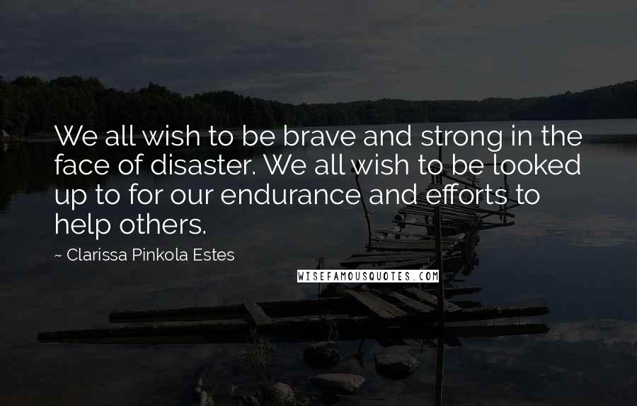 Clarissa Pinkola Estes Quotes: We all wish to be brave and strong in the face of disaster. We all wish to be looked up to for our endurance and efforts to help others.