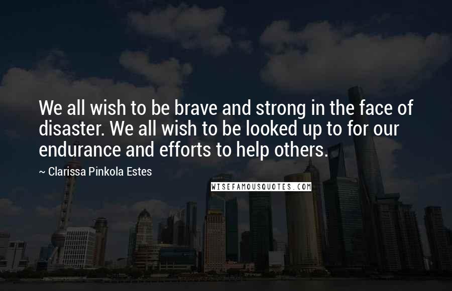 Clarissa Pinkola Estes Quotes: We all wish to be brave and strong in the face of disaster. We all wish to be looked up to for our endurance and efforts to help others.