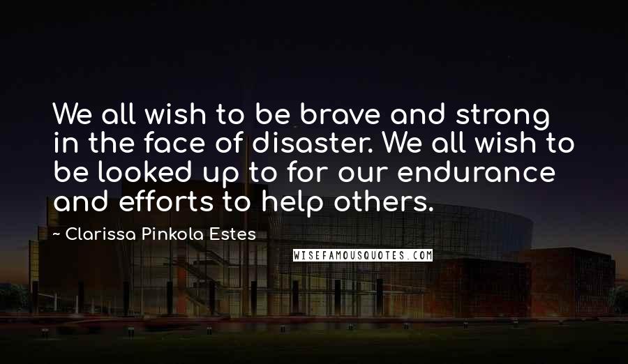 Clarissa Pinkola Estes Quotes: We all wish to be brave and strong in the face of disaster. We all wish to be looked up to for our endurance and efforts to help others.