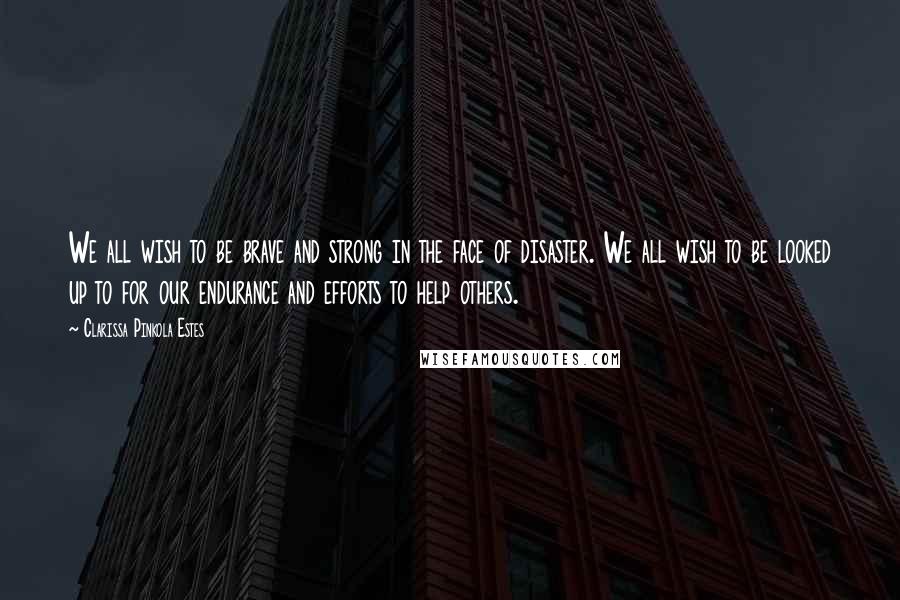 Clarissa Pinkola Estes Quotes: We all wish to be brave and strong in the face of disaster. We all wish to be looked up to for our endurance and efforts to help others.