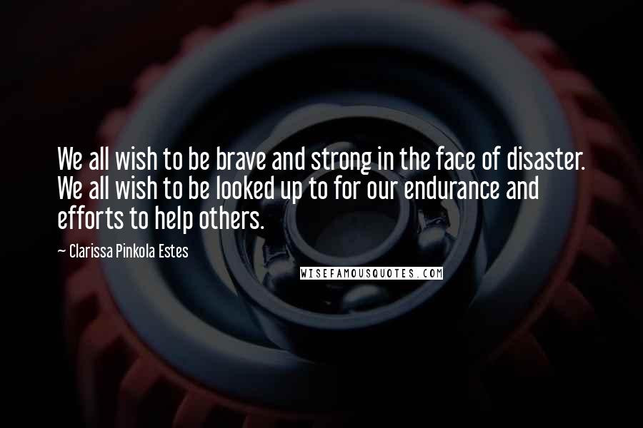 Clarissa Pinkola Estes Quotes: We all wish to be brave and strong in the face of disaster. We all wish to be looked up to for our endurance and efforts to help others.