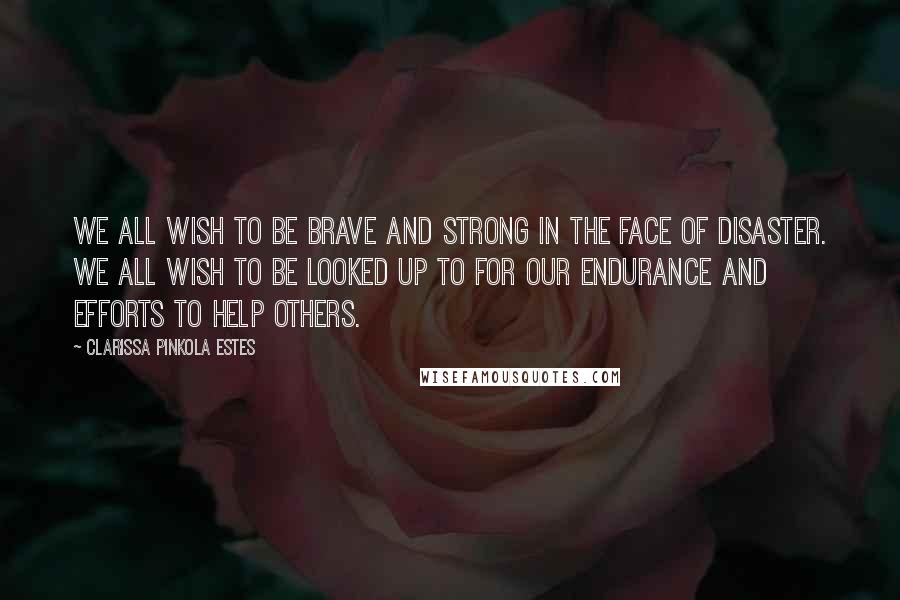 Clarissa Pinkola Estes Quotes: We all wish to be brave and strong in the face of disaster. We all wish to be looked up to for our endurance and efforts to help others.