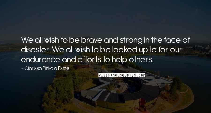 Clarissa Pinkola Estes Quotes: We all wish to be brave and strong in the face of disaster. We all wish to be looked up to for our endurance and efforts to help others.