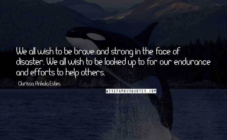 Clarissa Pinkola Estes Quotes: We all wish to be brave and strong in the face of disaster. We all wish to be looked up to for our endurance and efforts to help others.