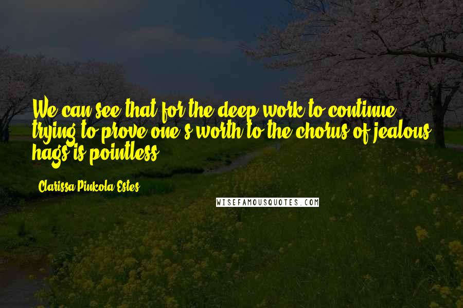 Clarissa Pinkola Estes Quotes: We can see that for the deep work to continue, trying to prove one's worth to the chorus of jealous hags is pointless.