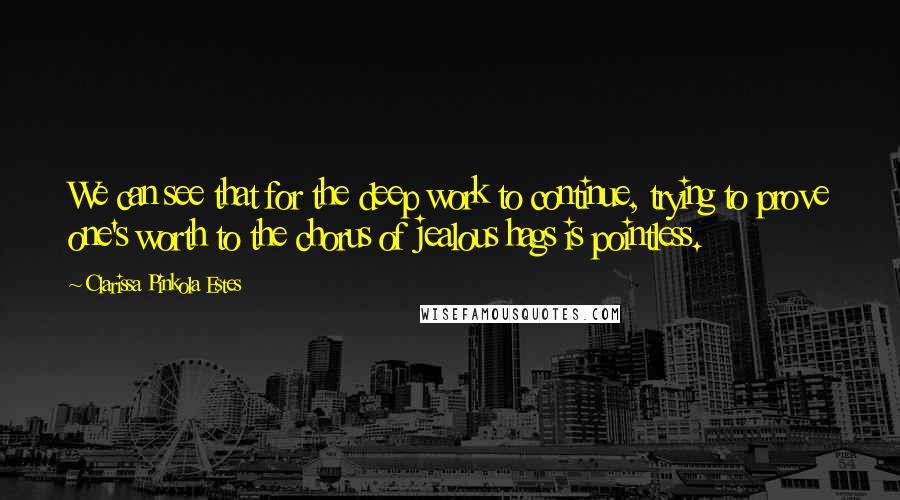 Clarissa Pinkola Estes Quotes: We can see that for the deep work to continue, trying to prove one's worth to the chorus of jealous hags is pointless.