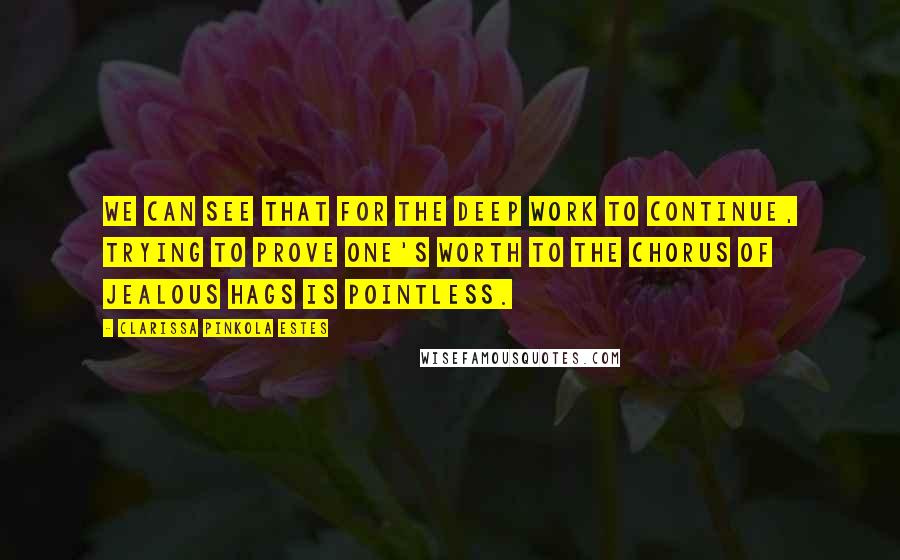 Clarissa Pinkola Estes Quotes: We can see that for the deep work to continue, trying to prove one's worth to the chorus of jealous hags is pointless.