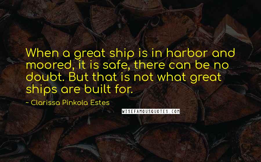 Clarissa Pinkola Estes Quotes: When a great ship is in harbor and moored, it is safe, there can be no doubt. But that is not what great ships are built for.