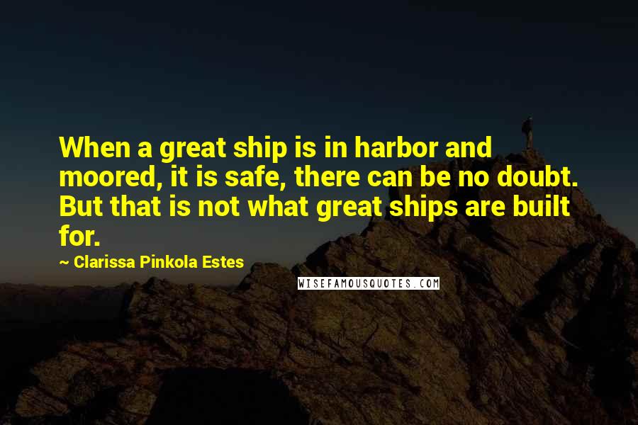 Clarissa Pinkola Estes Quotes: When a great ship is in harbor and moored, it is safe, there can be no doubt. But that is not what great ships are built for.