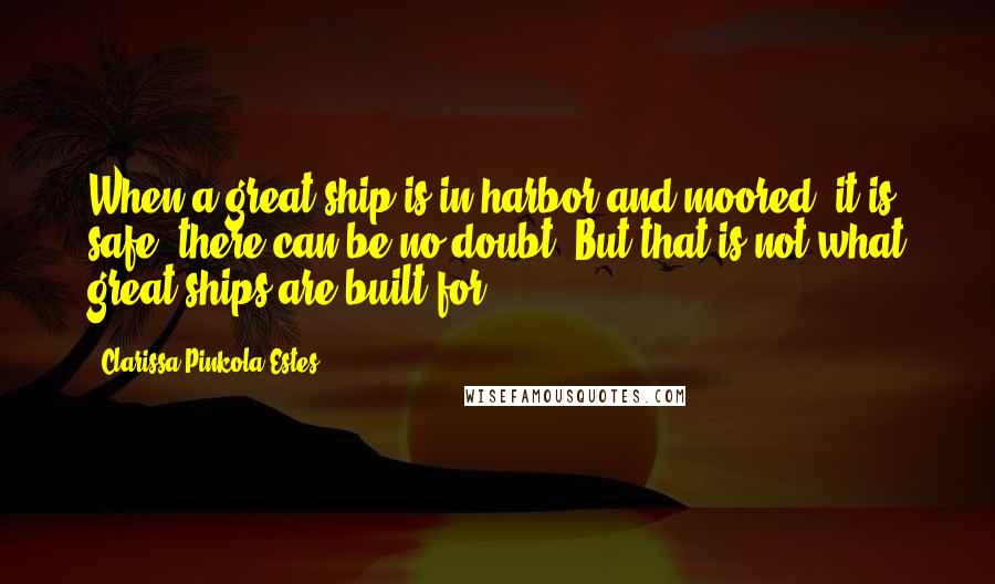 Clarissa Pinkola Estes Quotes: When a great ship is in harbor and moored, it is safe, there can be no doubt. But that is not what great ships are built for.