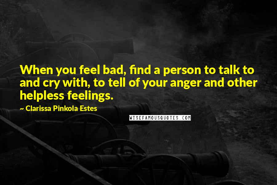 Clarissa Pinkola Estes Quotes: When you feel bad, find a person to talk to and cry with, to tell of your anger and other helpless feelings.