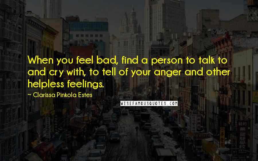 Clarissa Pinkola Estes Quotes: When you feel bad, find a person to talk to and cry with, to tell of your anger and other helpless feelings.