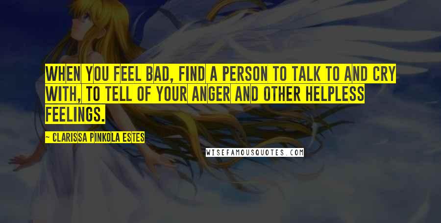 Clarissa Pinkola Estes Quotes: When you feel bad, find a person to talk to and cry with, to tell of your anger and other helpless feelings.