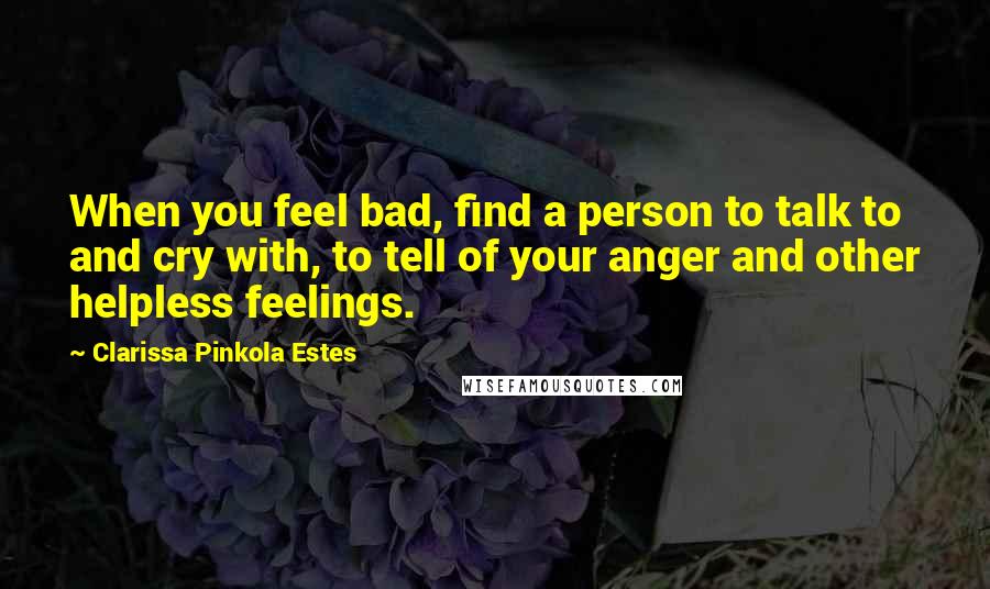 Clarissa Pinkola Estes Quotes: When you feel bad, find a person to talk to and cry with, to tell of your anger and other helpless feelings.