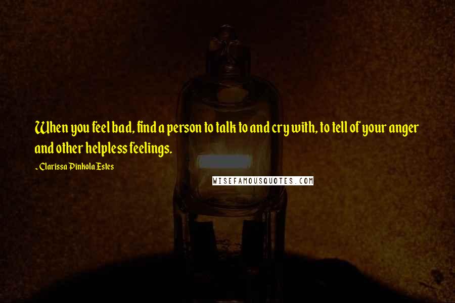 Clarissa Pinkola Estes Quotes: When you feel bad, find a person to talk to and cry with, to tell of your anger and other helpless feelings.