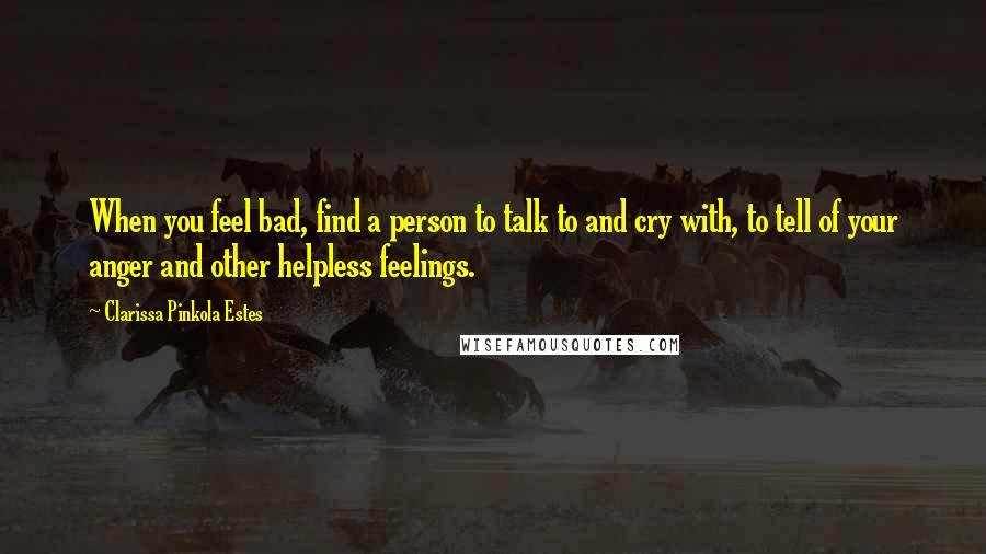 Clarissa Pinkola Estes Quotes: When you feel bad, find a person to talk to and cry with, to tell of your anger and other helpless feelings.