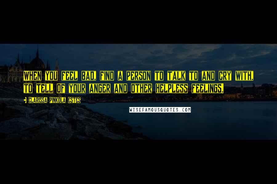 Clarissa Pinkola Estes Quotes: When you feel bad, find a person to talk to and cry with, to tell of your anger and other helpless feelings.