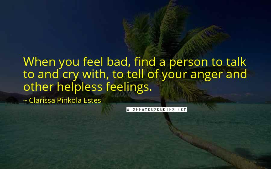 Clarissa Pinkola Estes Quotes: When you feel bad, find a person to talk to and cry with, to tell of your anger and other helpless feelings.