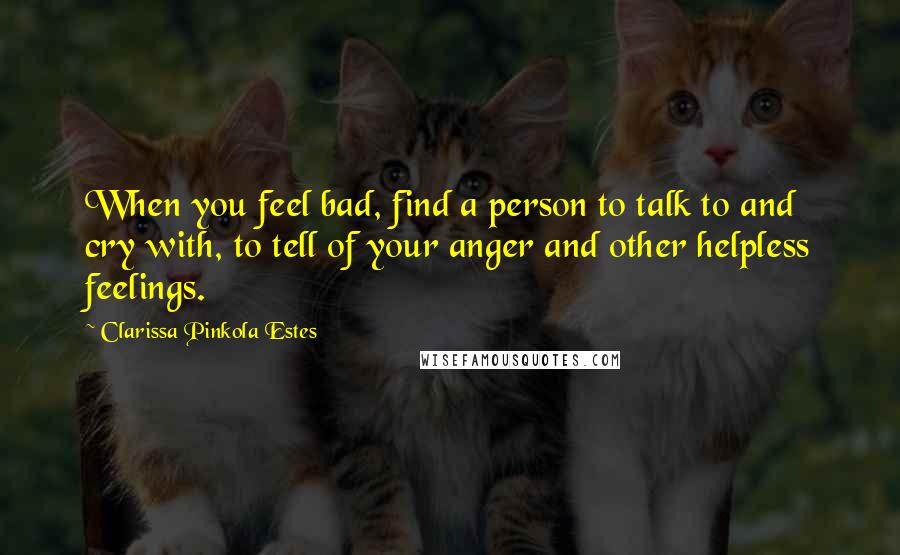 Clarissa Pinkola Estes Quotes: When you feel bad, find a person to talk to and cry with, to tell of your anger and other helpless feelings.