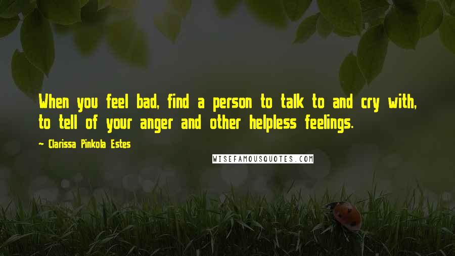 Clarissa Pinkola Estes Quotes: When you feel bad, find a person to talk to and cry with, to tell of your anger and other helpless feelings.