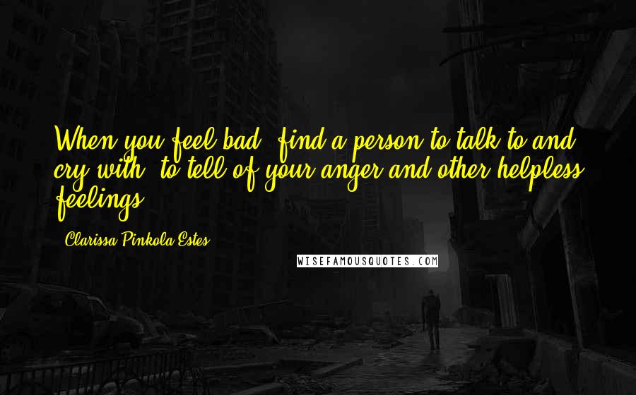 Clarissa Pinkola Estes Quotes: When you feel bad, find a person to talk to and cry with, to tell of your anger and other helpless feelings.