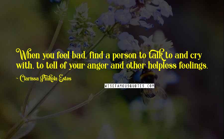 Clarissa Pinkola Estes Quotes: When you feel bad, find a person to talk to and cry with, to tell of your anger and other helpless feelings.