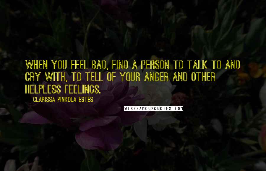 Clarissa Pinkola Estes Quotes: When you feel bad, find a person to talk to and cry with, to tell of your anger and other helpless feelings.