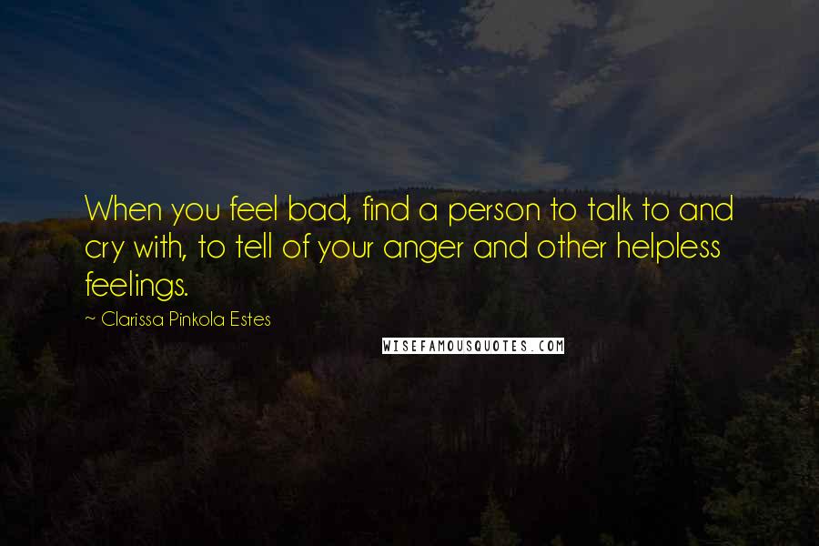 Clarissa Pinkola Estes Quotes: When you feel bad, find a person to talk to and cry with, to tell of your anger and other helpless feelings.