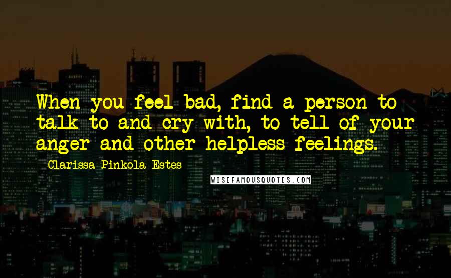 Clarissa Pinkola Estes Quotes: When you feel bad, find a person to talk to and cry with, to tell of your anger and other helpless feelings.