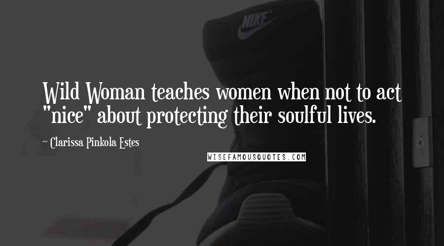 Clarissa Pinkola Estes Quotes: Wild Woman teaches women when not to act "nice" about protecting their soulful lives.