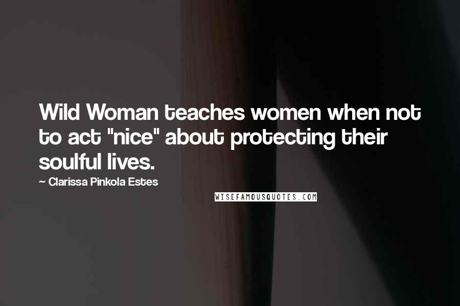 Clarissa Pinkola Estes Quotes: Wild Woman teaches women when not to act "nice" about protecting their soulful lives.