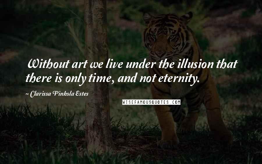 Clarissa Pinkola Estes Quotes: Without art we live under the illusion that there is only time, and not eternity.