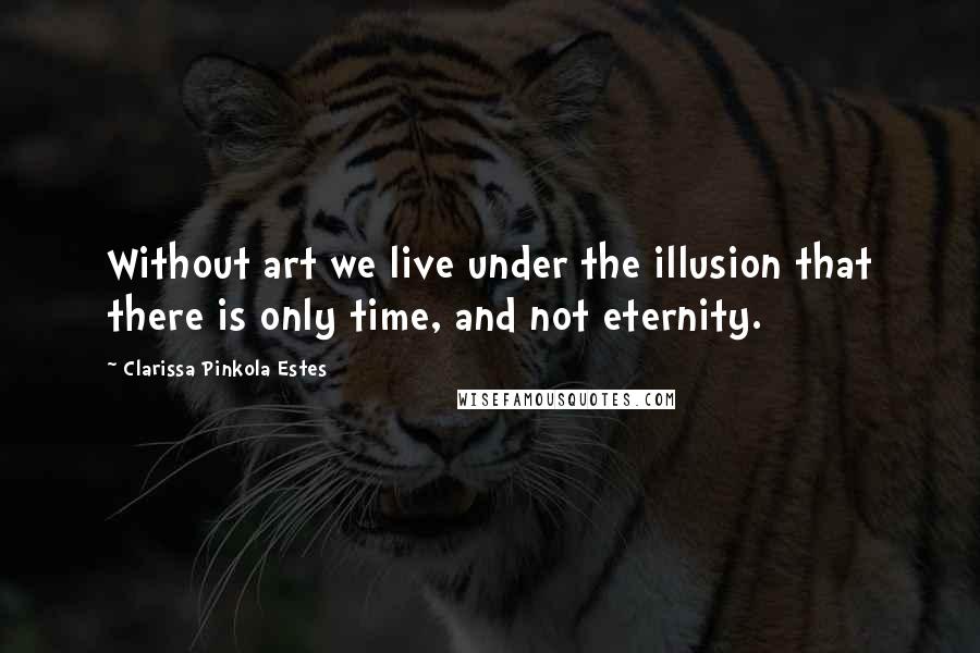 Clarissa Pinkola Estes Quotes: Without art we live under the illusion that there is only time, and not eternity.