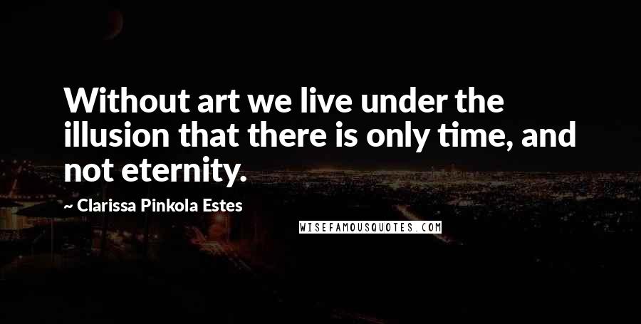 Clarissa Pinkola Estes Quotes: Without art we live under the illusion that there is only time, and not eternity.