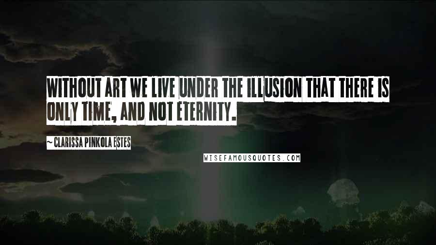 Clarissa Pinkola Estes Quotes: Without art we live under the illusion that there is only time, and not eternity.