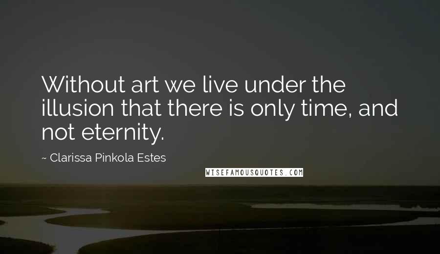Clarissa Pinkola Estes Quotes: Without art we live under the illusion that there is only time, and not eternity.
