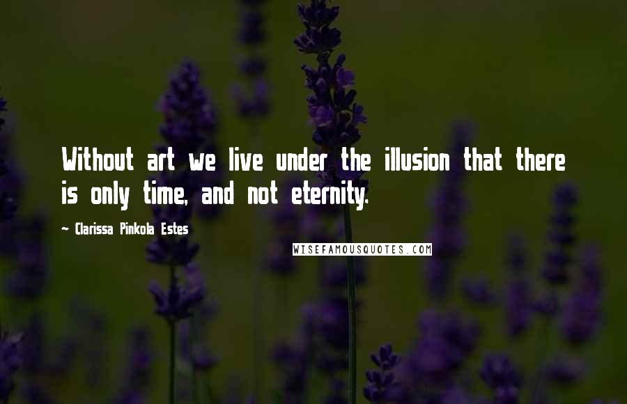 Clarissa Pinkola Estes Quotes: Without art we live under the illusion that there is only time, and not eternity.