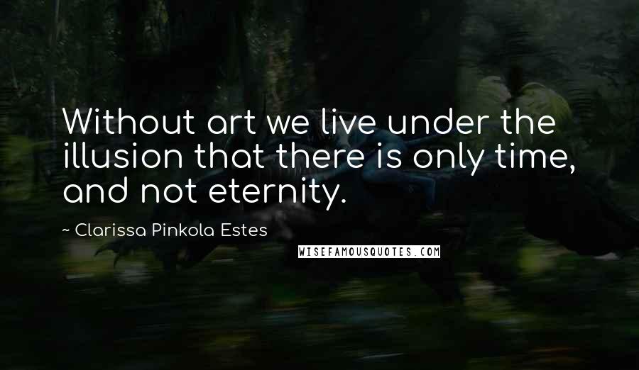 Clarissa Pinkola Estes Quotes: Without art we live under the illusion that there is only time, and not eternity.