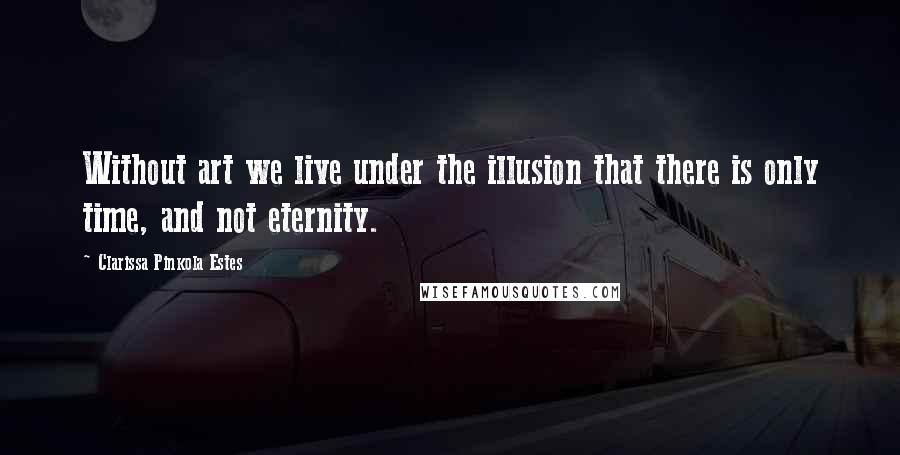 Clarissa Pinkola Estes Quotes: Without art we live under the illusion that there is only time, and not eternity.