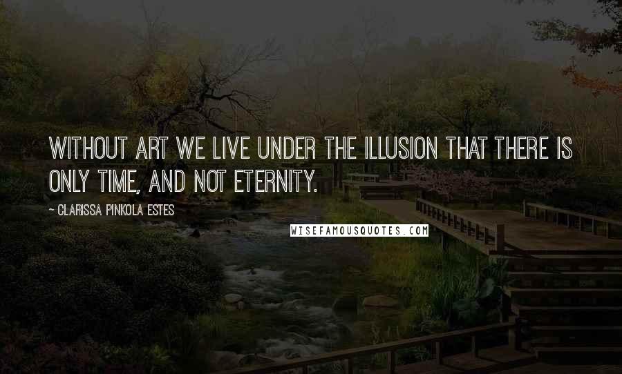 Clarissa Pinkola Estes Quotes: Without art we live under the illusion that there is only time, and not eternity.