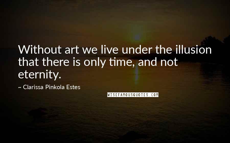 Clarissa Pinkola Estes Quotes: Without art we live under the illusion that there is only time, and not eternity.