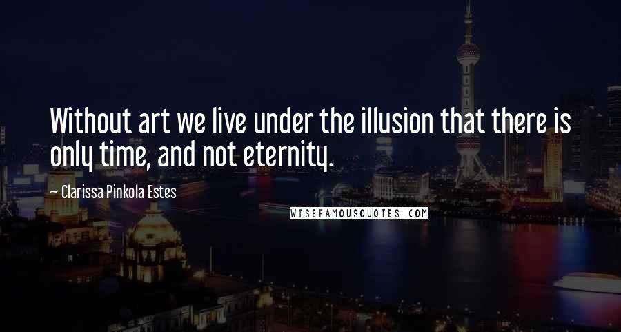 Clarissa Pinkola Estes Quotes: Without art we live under the illusion that there is only time, and not eternity.