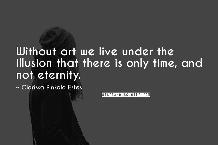 Clarissa Pinkola Estes Quotes: Without art we live under the illusion that there is only time, and not eternity.