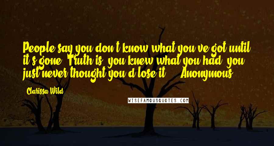 Clarissa Wild Quotes: People say you don't know what you've got until it's gone. Truth is, you knew what you had, you just never thought you'd lose it." - Anonymous