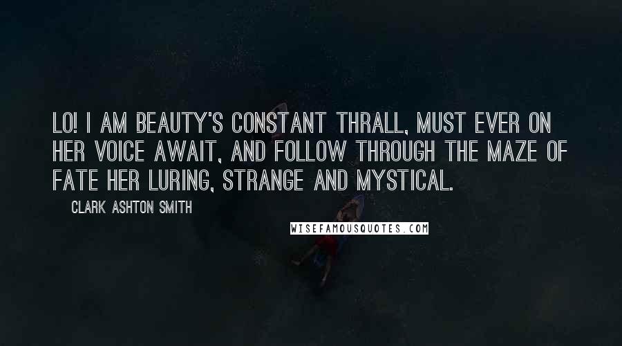 Clark Ashton Smith Quotes: Lo! I am Beauty's constant thrall, Must ever on her voice await, And follow through the maze of Fate Her luring, strange and mystical.