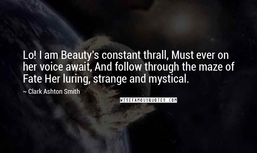 Clark Ashton Smith Quotes: Lo! I am Beauty's constant thrall, Must ever on her voice await, And follow through the maze of Fate Her luring, strange and mystical.