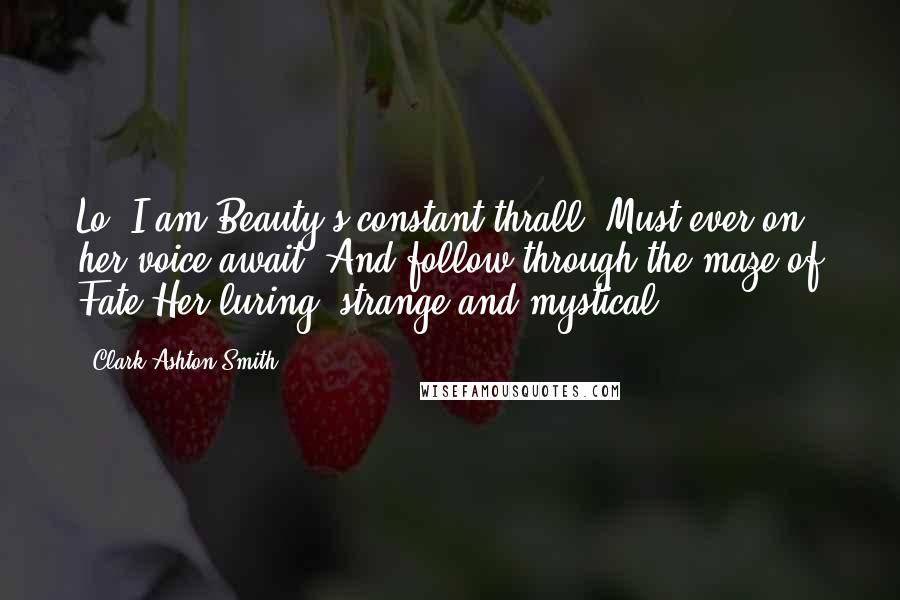 Clark Ashton Smith Quotes: Lo! I am Beauty's constant thrall, Must ever on her voice await, And follow through the maze of Fate Her luring, strange and mystical.