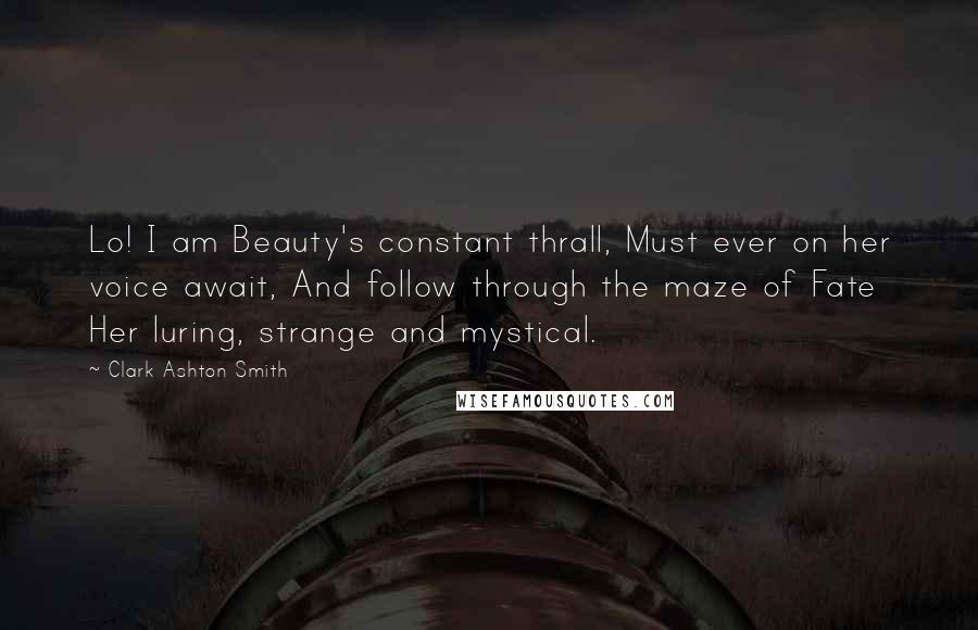 Clark Ashton Smith Quotes: Lo! I am Beauty's constant thrall, Must ever on her voice await, And follow through the maze of Fate Her luring, strange and mystical.