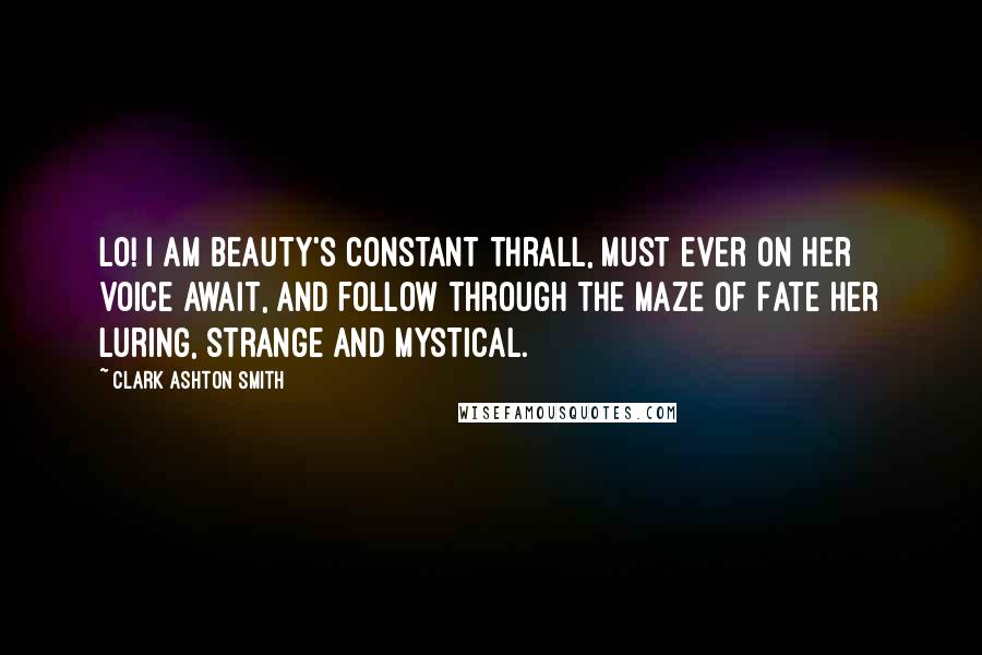 Clark Ashton Smith Quotes: Lo! I am Beauty's constant thrall, Must ever on her voice await, And follow through the maze of Fate Her luring, strange and mystical.