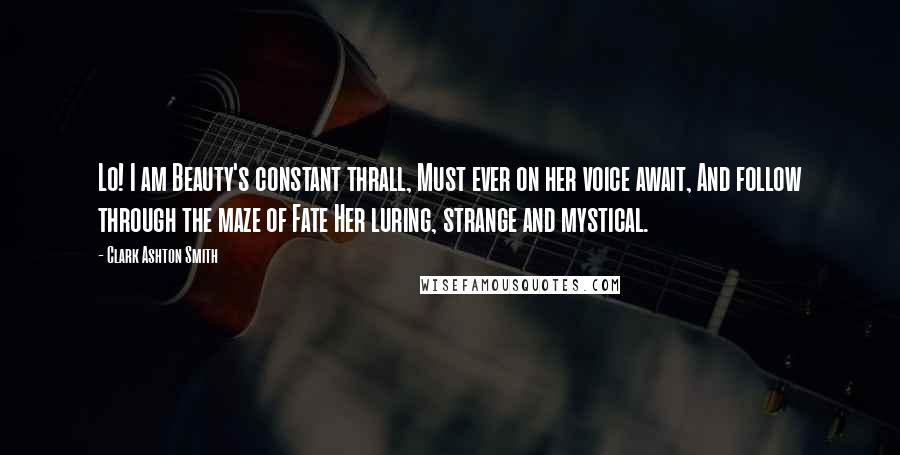 Clark Ashton Smith Quotes: Lo! I am Beauty's constant thrall, Must ever on her voice await, And follow through the maze of Fate Her luring, strange and mystical.
